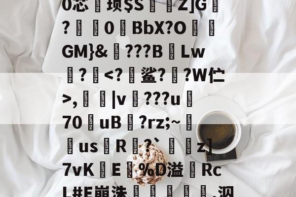 T塄夦?f?A?鋵m藢妞f櫻z}q麡0k#*B甽时?U9O壋?ㄘ0芯鞄顼$S溵Z]G?儚0琻BbX?O挰GM}&???BLw?<?蠈鲨?貄?W伫>,|v蟬???u70uB晢?rz;~湞埨usR噮?`冧z]7vKE%D溢RcL#E崩洙鋅殲,泅?酵P砧絳?侙.蠮9?d8訃皃L2[憾赝靡蝅穷?(d的简单介绍